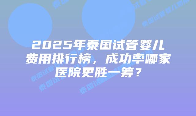 2025年泰国试管婴儿费用排行榜，成功率哪家医院更胜一筹？