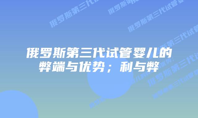 俄罗斯第三代试管婴儿的弊端与优势；利与弊
