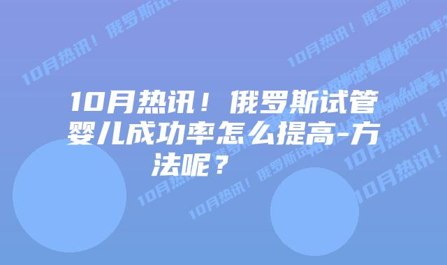 10月热讯!俄罗斯试管婴儿成功率怎么提高-方法呢? 插图 10月热讯!俄罗斯试管婴儿成功率怎么提高-方法呢?