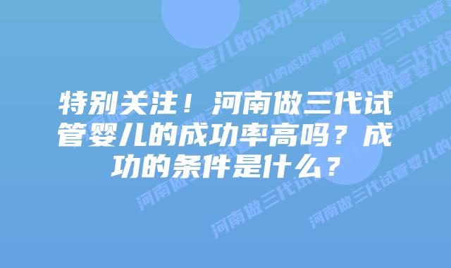 特别关注！河南做三代试管婴儿的成功率高吗？成功的条件是什么？