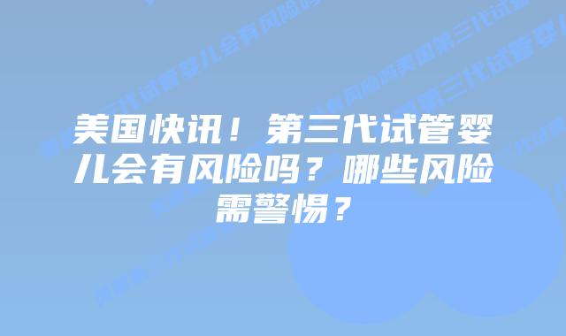 美国快讯!第三代试管婴儿会有风险吗?哪些风险需警惕?插图 美国快讯!第三代试管婴儿会有风险吗?哪些风险需警惕?