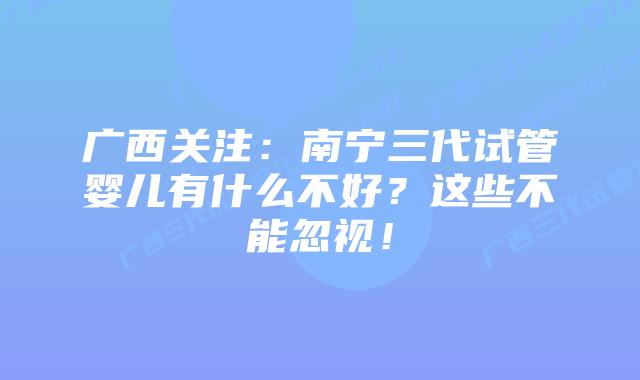 广西关注：南宁三代试管婴儿有什么不好？这些不能忽视！