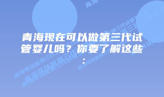 青海现在可以做第三代试管婴儿吗？你要了解这些：