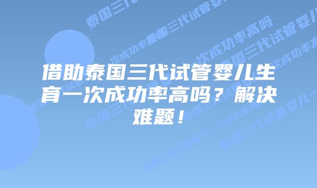 借助泰国三代试管婴儿生育一次成功率高吗？解决难题！