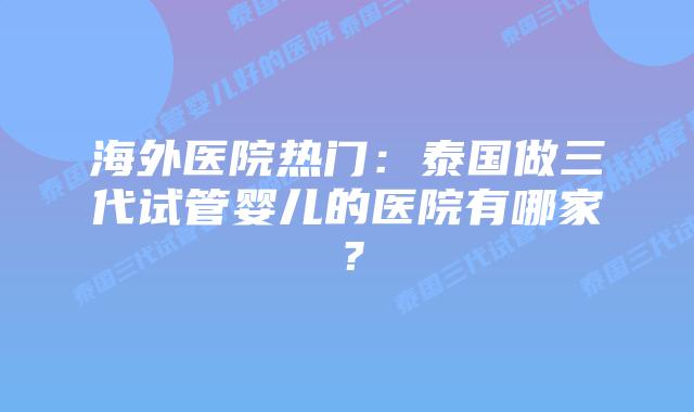 海外医院热门：泰国做三代试管婴儿的医院有哪家？