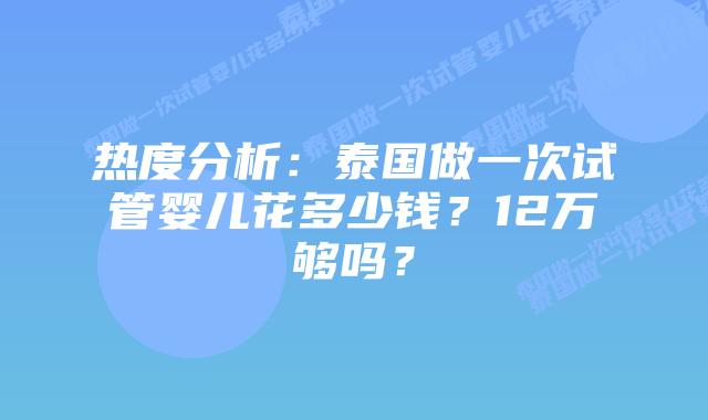热度分析：泰国做一次试管婴儿花多少钱？12万够吗？