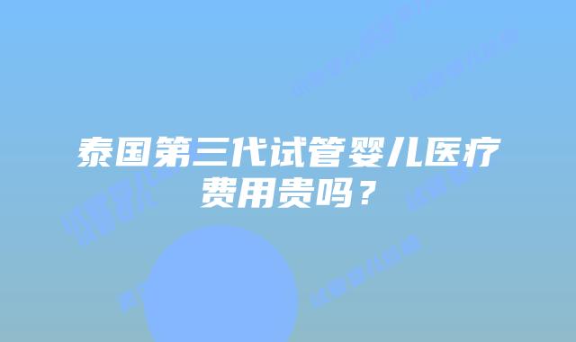 泰国第三代试管婴儿医疗费用贵吗？