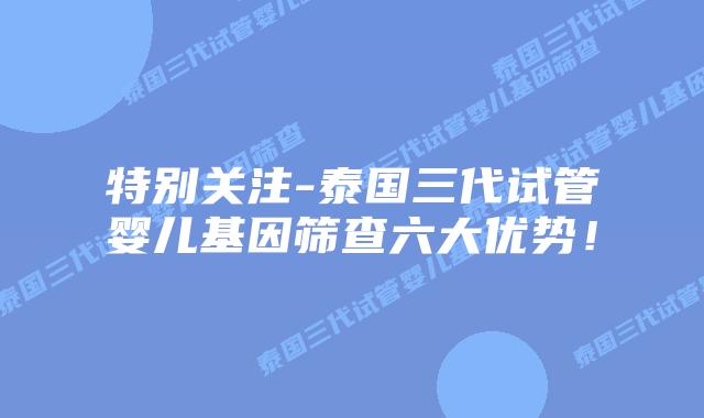 特别关注-泰国三代试管婴儿基因筛查六大优势！