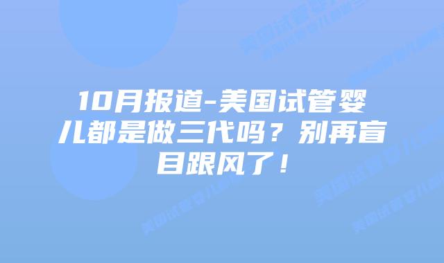 10月报道-美国试管婴儿都是做三代吗?别再盲目跟风了!插图 10月报道-美国试管婴儿都是做三代吗?别再盲目跟风了!