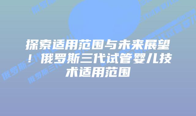 探索适用范围与未来展望！俄罗斯三代试管婴儿技术适用范围