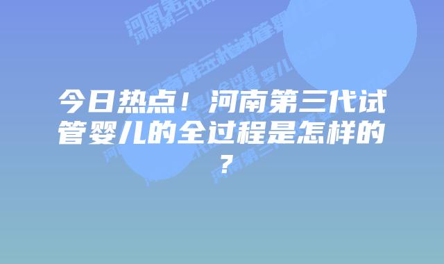 今日热点！河南第三代试管婴儿的全过程是怎样的？