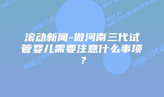 滚动新闻-做河南三代试管婴儿需要注意什么事项？