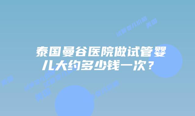 ​泰国曼谷医院做试管婴儿大约多少钱一次？