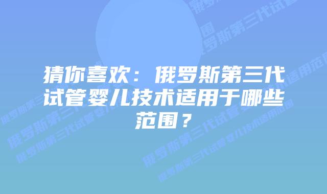 猜你喜欢:俄罗斯第三代试管婴儿技术适用于哪些范围?插图 猜你喜欢:俄罗斯第三代试管婴儿技术适用于哪些范围?