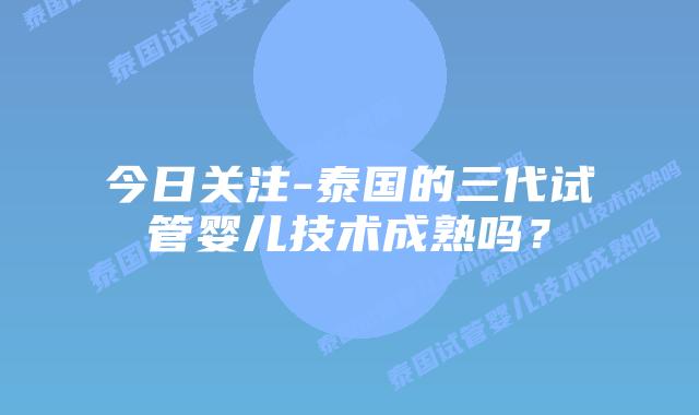 今日关注-泰国的三代试管婴儿技术成熟吗？