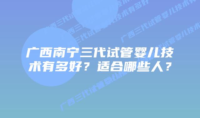 广西南宁三代试管婴儿技术有多好？适合哪些人？