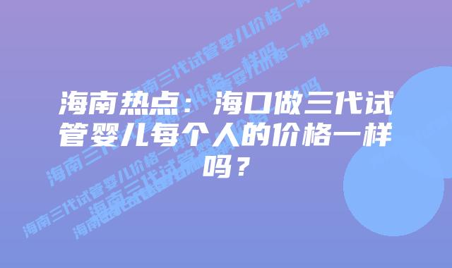 海南热点:海口做三代试管婴儿每个人的价格一样吗?插图 海南热点:海口做三代试管婴儿每个人的价格一样吗?