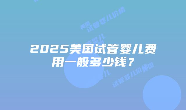 2025美国试管婴儿费用一般多少钱?插图 2025美国试管婴儿费用一般多少钱?