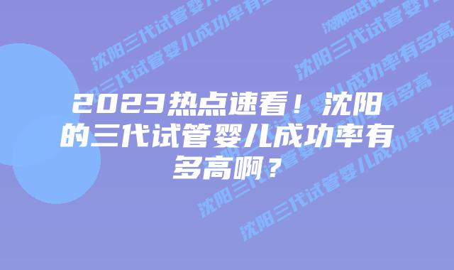 2023热点速看！沈阳的三代试管婴儿成功率有多高啊？