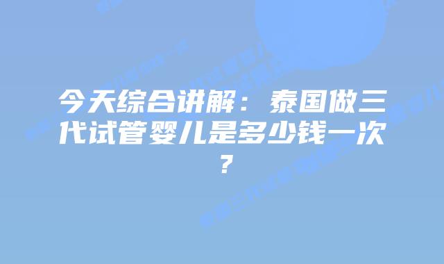 今天综合讲解:泰国做三代试管婴儿是多少钱一次?插图 今天综合讲解:泰国做三代试管婴儿是多少钱一次?