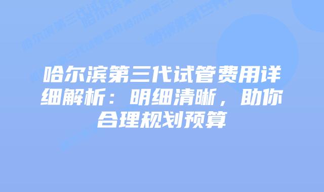 哈尔滨第三代试管费用详细解析：明细清晰，助你合理规划预算