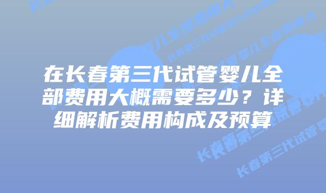 在长春第三代试管婴儿全部费用大概需要多少?详细解析费用构成及预算插图 在长春第三代试管婴儿全部费用大概需要多少?详细解析费用构成及预算