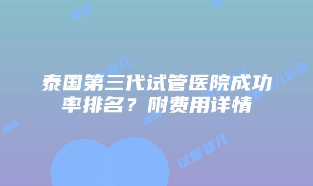 泰国第三代试管医院成功率排名？附费用详情