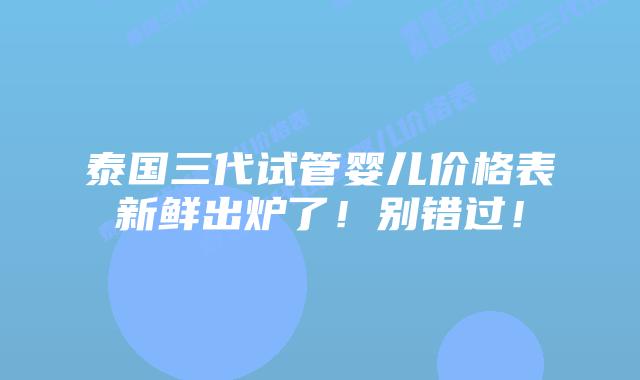 泰国三代试管婴儿价格表新鲜出炉了！别错过！