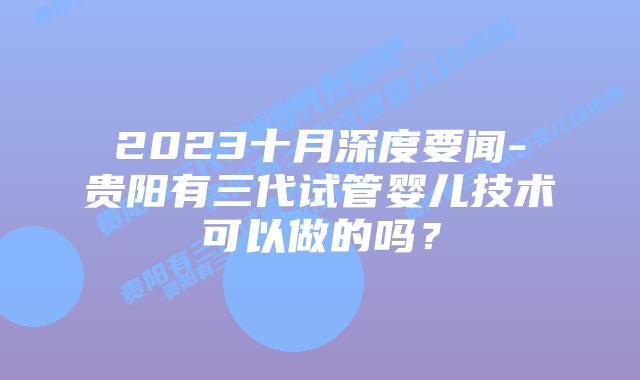 2023十月深度要闻-贵阳有三代试管婴儿技术可以做的吗？