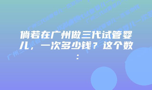 倘若在广州做三代试管婴儿，一次多少钱？这个数：
