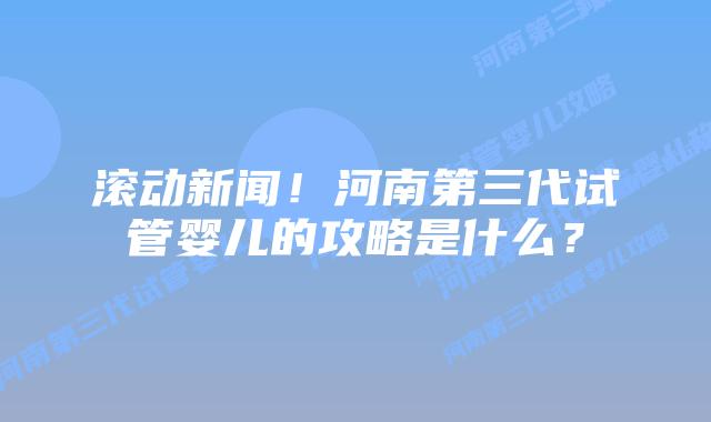 滚动新闻!河南第三代试管婴儿的攻略是什么?插图 滚动新闻!河南第三代试管婴儿的攻略是什么?