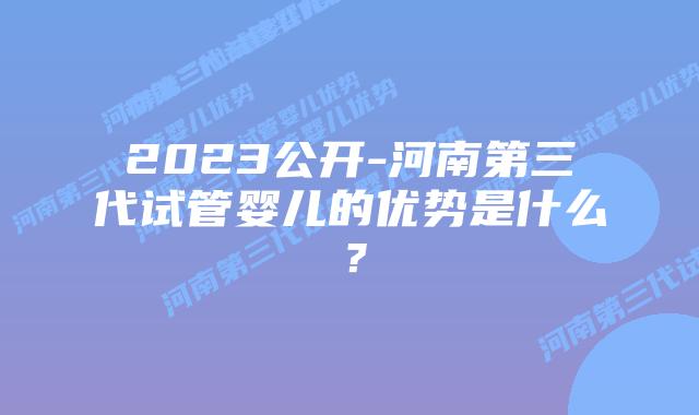 2023公开-河南第三代试管婴儿的优势是什么?插图 2023公开-河南第三代试管婴儿的优势是什么?