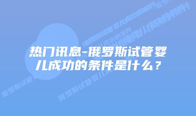 热门讯息-俄罗斯试管婴儿成功的条件是什么？