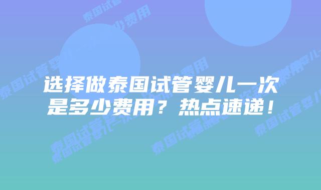 选择做泰国试管婴儿一次是多少费用？热点速递！