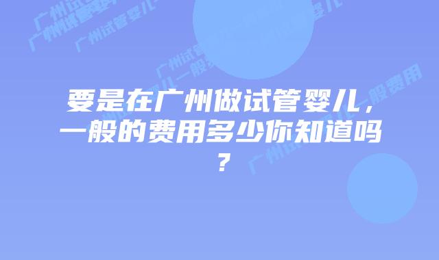 要是在广州做试管婴儿，一般的费用多少你知道吗？