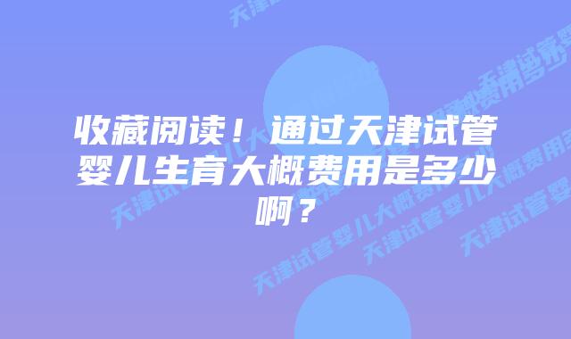 收藏阅读！通过天津试管婴儿生育大概费用是多少啊？