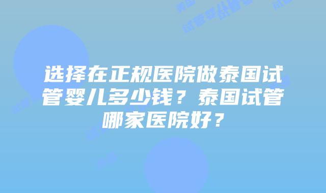 选择在正规医院做泰国试管婴儿多少钱？泰国试管哪家医院好？