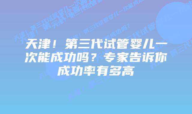 天津！第三代试管婴儿一次能成功吗？专家告诉你成功率有多高