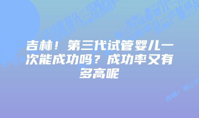 吉林！第三代试管婴儿一次能成功吗？成功率又有多高呢