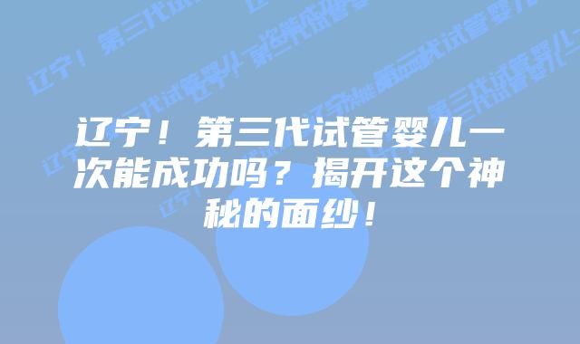 辽宁！第三代试管婴儿一次能成功吗？揭开这个神秘的面纱！