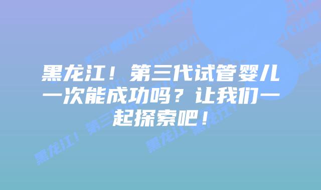 黑龙江！第三代试管婴儿一次能成功吗？让我们一起探索吧！