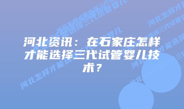 河北资讯：在石家庄怎样才能选择三代试管婴儿技术？