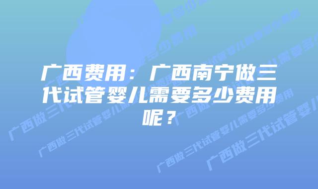 广西费用：广西南宁做三代试管婴儿需要多少费用呢？