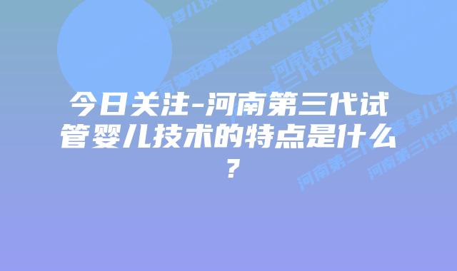 今日关注-河南第三代试管婴儿技术的特点是什么？