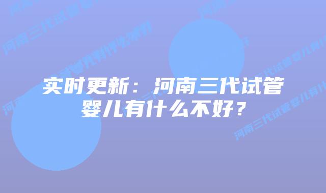 实时更新：河南三代试管婴儿有什么不好？