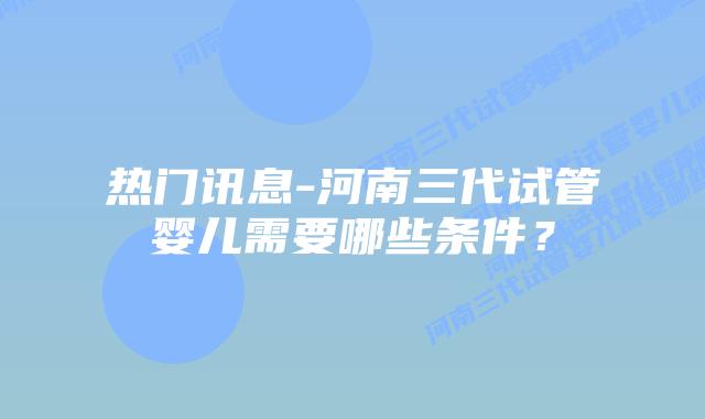 热门讯息-河南三代试管婴儿需要哪些条件？