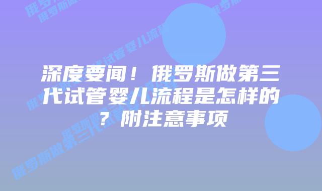 深度要闻！俄罗斯做第三代试管婴儿流程是怎样的？附注意事项