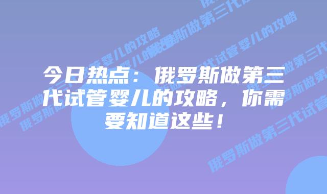 今日热点：俄罗斯做第三代试管婴儿的攻略，你需要知道这些！