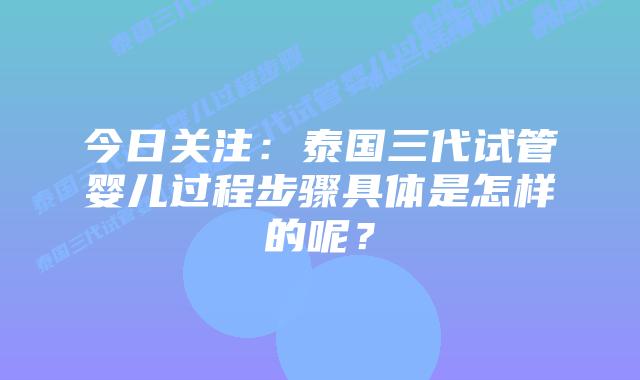 今日关注：泰国三代试管婴儿过程步骤具体是怎样的呢？