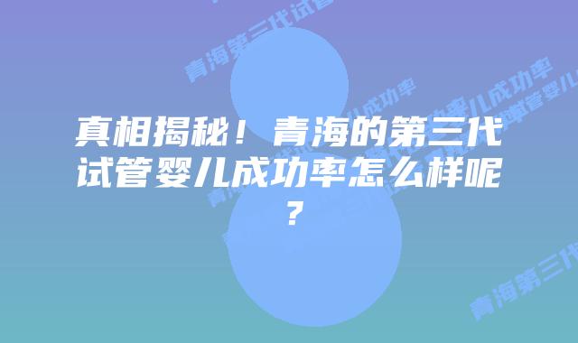 真相揭秘！青海的第三代试管婴儿成功率怎么样呢？